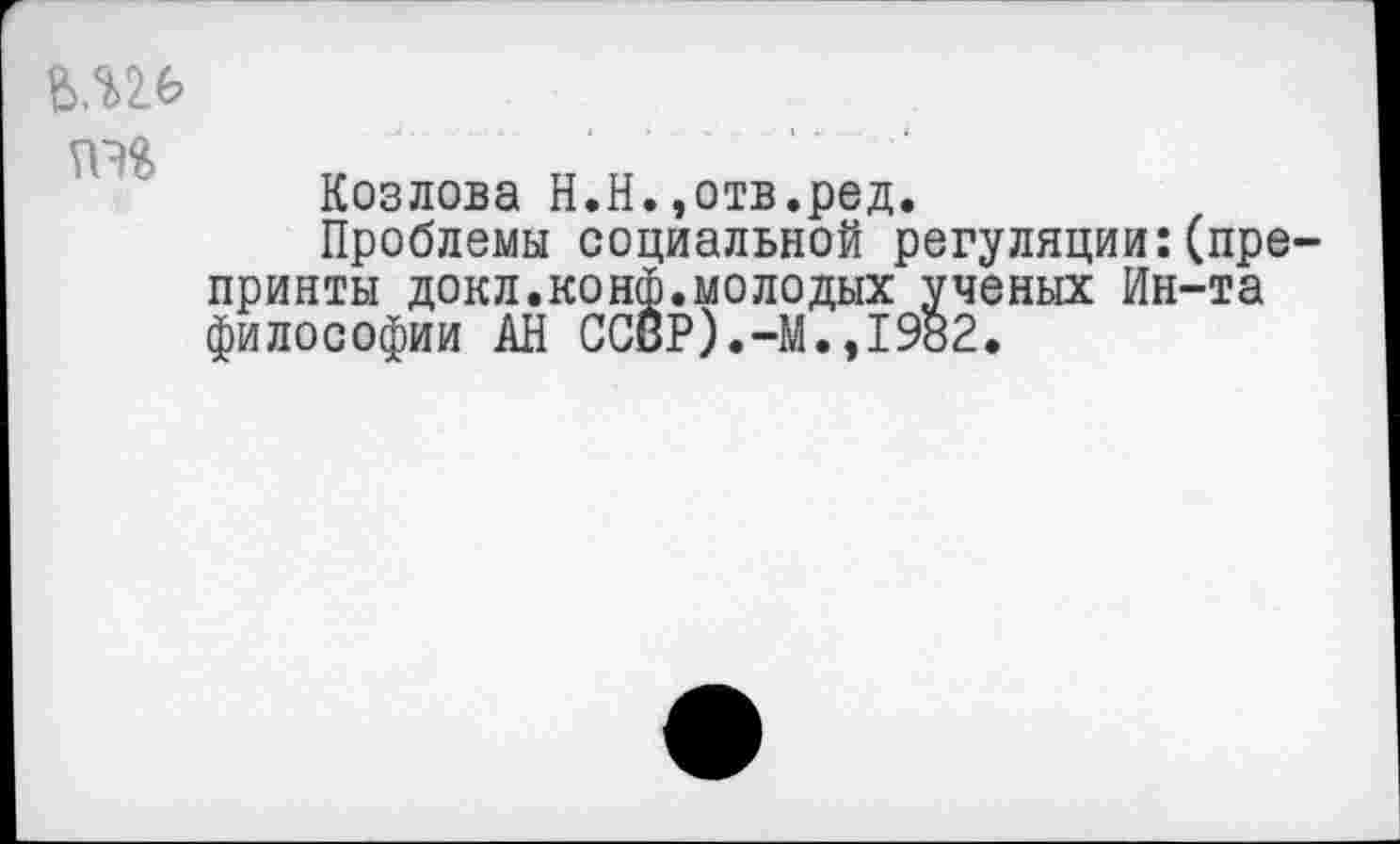 ﻿ЪМ.ь
Козлова Н.Н.,отв.ред.
Проблемы социальной регуляции:(препринты докл.конф.молодых ученых Ин-та философии АН СОБР).-М.,1982.